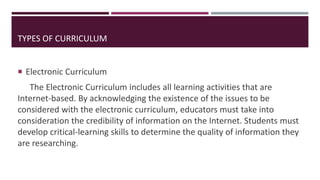  Electronic Curriculum
The Electronic Curriculum includes all learning activities that are
Internet-based. By acknowledging the existence of the issues to be
considered with the electronic curriculum, educators must take into
consideration the credibility of information on the Internet. Students must
develop critical-learning skills to determine the quality of information they
are researching.
TYPES OF CURRICULUM
 