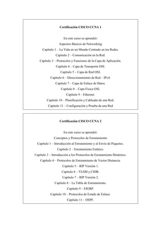 Certificación CISCO CCNA 1
En este curso se aprendió:
Aspectos Básicos de Networking
Capítulo 1 – La Vida en un Mundo Centrado en las Redes.
Capítulo 2 – Comunicación en la Red.
Capítulo 3 – Protocolos y Funciones de la Capa de Aplicación.
Capítulo 4 – Capa de Transporte OSI.
Capítulo 5 – Capa de Red OSI.
Capítulo 6 – Direccionamiento de Red – IPv4.
Capítulo 7 – Capa de Enlace de Datos.
Capítulo 8 – Capa Física OSI.
Capítulo 9 – Ethernet.
Capítulo 10 – Planificación y Cableado de una Red.
Capítulo 11 – Configuración y Prueba de una Red
Certificación CISCO CCNA 2
En este curso se aprendió:
Conceptos y Protocolos de Enrutamiento
Capítulo 1 – Introducción al Enrutamiento y al Envío de Paquetes.
Capítulo 2 – Enrutamiento Estático.
Capítulo 3 – Introducción a los Protocolos de Enrutamiento Dinámico.
Capítulo 4 – Protocolos de Enrutamiento de Vector Distancia.
Capítulo 5 – RIP Versión 1.
Capítulo 6 – VLSM y CIDR.
Capítulo 7 – RIP Versión 2.
Capítulo 8 – La Tabla de Enrutamiento.
Capítulo 9 – EIGRP.
Capítulo 10 – Protocolos de Estado de Enlace.
Capítulo 11 – OSPF.
 