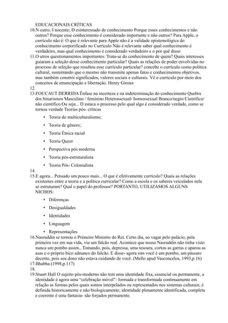 EDUCACIONAIS CRÍTICAS
10.N eutro; I nocente; D esinteressado de conhecimento Porque esses conhecimentos e não
   outros? Porque esse conhecimento é considerado importante e não outros? Para Apple, o
   currículo não é: O que é relevante para Apple não é a validade epistemológica do
   conhecimento corporificado no Currículo Não é relevante saber qual conhecimento é
   verdadeiro, mas qual conhecimento é considerado verdadeiro e o por quê disso
11.O utros questionamentos importantes: Trata-se do conhecimento de quem? Quais interesses
   guiaram a seleção desse conhecimento particular? Quais as relações de poder envolvidas no
   processo de seleção que resultou esse currículo particular? concebe o currículo como política
   cultural, sustentando que o mesmo não transmite apenas fatos e conhecimentos objetivos,
   mas também constrói significados, valores sociais e culturais. Vê o currículo por meio dos
   conceitos de emancipação e libertação. Henry Giroux
12.
13.FOUCAUT DERRIDA Ênfase na incerteza e na indeterminação do conhecimento Quebra
   dos binarismos Masculino / feminino Heterossexual/ homossexual Branco/negro Científico/
   não científico Ou seja... D estaca o processo pelo qual algo é considerado verdade, como se
   tornou verdade Teorias pós- críticas
       • Teoria do multiculturalismo;
       • Teoria de gênero;
       • Teoria Étnica racial
       • Teoria Queer
       • Perspectiva pós moderna
       • Teoria pós-estruturalista
       • Teoria Pós- Colonialista
14.
15.E agora... Pensado um pouco mais... O que é efetivamente currículo? Quais as relações
   existentes entre a teoria e a política curricular? Como a escola e os saberes veiculados nela
   se estruturam? Qual o papel do professor? PORTANTO, UTILIZAMOS ALGUNS
   NICHOS:
       • Diferenças
       • Desigualdades
       • Identidades
       • Linguagem
        • Representações
16.Nasruddin se tornou o Primeiro Ministro do Rei. Certo dia, ao vagar pelo palácio, pela
   primeira vez em sua vida, viu um falcão real. Acontece que nosso Nasruddin não tinha visto
   nunca um pombo assim...Tomando, pois, depressa, uma tesoura, cortou as garras e aparou as
   asas e o próprio bico adnunco do falcão. E disse- agora sim você é um pombo, um pássaro
   decente, pois seu dono não estava cuidando de você. (Mello apud Vasconcelos, 1993,p.16)
17.Bhabha (1998,p.117)
18.
19.Stuart Hall O sujeito pós-moderno não tem uma identidade fixa, essencial ou permanente, a
   identidade é agora uma “celebração móvel”: formada e transformada continuamente em
   relação as formas pelos quais somos interpelados ou representados nos sistemas culturais; é
   definida historicamente e não biologicamente; identidade plenamente identificada, completa
   e coerente é uma fantasia- são forjados permanente.
 