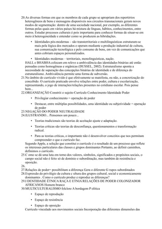 20.As diversas formas em que os membros de cada grupo se apropriam dos repertórios
   heterogêneos de bens e mensagens disponíveis nos circuitos transnacionais geram novos
   modos de segmentação: dentro de uma sociedade nacional, por exemplo, as diferentes
   formas pelas quais em vários países há mistura de línguas, hábitos, conhecimentos, entre
   outros. Estudar processos culturais é pois importante para conhecer formas de situar-se em
   meio à heterogeneidade e entender como se produzem as hibridações.
       • Identidades pós-modernas – são transterritoriais e multilinguísticas estruturam-se
         mais pela lógica dos mercados e operam mediante a produção industrial de cultura,
         sua comunicação tecnológica e pelo consumo de bens, em vez de comunicações que
         antes cobriam espaços personalizados.
        • Identidades modernas – territoriais, monolinguísticas, nação.
   HALL e BHABHA colocam em relevo a ambivalência das identidades binárias até então
   pensadas como homogêneas e orgânicas (DUSSEL, 2002). Estruturalismo aponta a
   necessidade de superação das concepções binárias de identidade e de diferença do
   estruturalismo. Ambivalência permite uma forma de subversão.
21.No âmbito do currículo vivido é que efetivamente se manifesta, ou não, a concretização do
   concebido. O currículo praticado envolve relações entre poder, cultura e escolarização,
   representando, o jogo de interações/relações presentes no cotidiano escolar. Pois pense
   bem...
22.ORGANIZAÇÃO Constrói o sujeito Currículo Conhecimento Identidade Poder
       • Privilegiar conhecimento = operação de poder
      • Destacar, entre múltiplas possibilidades, uma identidade ou subjetividade = operação
        de poder
23.NEGAÇÃO DO PODER NEUTRALIDADE
24.ILUSTRANDO... Pensemos um pouco...
       • Teorias tradicionais são teorias de aceitação ajuste e adaptação.
       • Teorias críticas são teorias de desconfiança, questionamentos e transformação
         radical.
        • Para as teorias críticas, o importante não é desenvolver conceitos que nos permitam
           compreender o que o currículo faz.
   Segundo Apple, a seleção que constitui o currículo é o resultado de um processo que reflete
   os interesses particulares das classes e grupos dominantes Portanto, ao definir caminhos,
   definimos o currículo.
25.C omo se dá uma luta em torno dos valores, símbolos, significados e propósitos sociais, o
   campo social não é feito só de domínio e subordinação, mas também de resistência e
   oposição.
26.
27.Relações de poder= possibilitam a diferença Gera o diferente G rupos subordinados
28.Expressão do privilégio da cultura c ultura dos grupos cultural, social e economicamente
   dominantes . Como o currículo produz e reproduz as diferenças?
29.I DENTIDADE ÉTNICA RAÇA E ETNIA RELAÇÕES DE PODER COLONIZADOR
   AFRICANOS Homem branco
30.MULTICULTURALISMO folclore A bordagem P olítica
       • Espaço de reprodução
       • Espaço de resistência
      • Espaço de oposição
  Currículo vinculado aos movimentos sociais Incorporação das diferentes dimensões das
 
