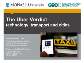 The Uber Verdict
technology, transport and cities
Professor Graham Currie
Public Transport Research Group
Institute of Transport Studies
Monash University, Australia
Shared and App Based Transport
Innovation Seminar
Melbourne Town Hall
15th June 2015
 