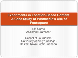 Tim Currie
Assistant Professor
School of Journalism
University of King’s College
Halifax, Nova Scotia, Canada
Experiments in Location-Based Content:
A Case Study of Postmedia’s Use of
Foursquare
 