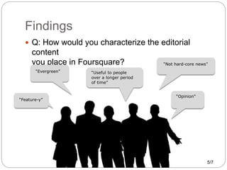 Findings
 Q: How would you characterize the editorial
content
you place in Foursquare? “Not hard-core news”
“Evergreen”
“...