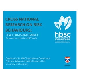 CROSS NATIONAL 
RESEARCH ON RISK 
BEHAVIOURS: 
CHALLENGES AND IMPACT 
Experiences from the HBSC Study 
Candace Currie, HBSC International Coordinator 
Child and Adolescent Health Research Unit 
University of St Andrews 
 