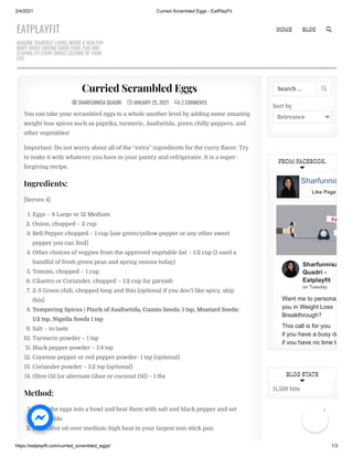 2/4/2021 Curried Scrambled Eggs - EatPlayFit
https://eatplayfit.com/curried_scrambled_eggs/ 1/3

  SHARFUNNISA QUADRI
SHARFUNNISA QUADRI 
 JANUARY 25, 2021
 JANUARY 25, 2021 
  2 COMMENTS
2 COMMENTS
Curried Scrambled Eggs
Curried Scrambled Eggs
You can take your scrambled eggs to a whole another level by adding some amazing
weight loss spices such as paprika, turmeric, Asafoetida, green chilly peppers, and
other vegetables!
Important: Do not worry about all of the “extra” ingredients for the curry avor. Try
to make it with whatever you have in your pantry and refrigerator. It is a super-
forgiving recipe.
Ingredients:
[Serves 4]
1. Eggs – 8 Large or 12 Medium
2. Onion, chopped – 2 cup
3. Bell Pepper chopped – 1 cup (use green/yellow pepper or any other sweet
pepper you can nd)
4. Other choices of veggies from the approved vegetable list – 1/2 cup (I used a
handful of fresh green peas and spring onions today)
5. Tomato, chopped – 1 cup
6. Cilantro or Coriander, chopped – 1/2 cup for garnish
7. 2-3 Green chili, chopped long and thin (optional if you don’t like spicy, skip
this)
8. Tempering Spices | Pinch of Asafoetida, Cumin Seeds: 1 tsp, Mustard Seeds:
1/2 tsp, Nigella Seeds 1 tsp
9. Salt – to taste
10. Turmeric powder – 1 tsp
11. Black pepper powder – 1/4 tsp
12. Cayenne pepper or red pepper powder- 1 tsp (optional)
13. Coriander powder – 1/2 tsp (optional)
14. Olive Oil (or alternate Ghee or coconut Oil) – 1 tbs
Method:
1. Break the eggs into a bowl and beat them with salt and black pepper and set
them aside.
2. Heat Olive oil over medium-high heat in your largest non-stick pan.
Sort by
Relevance
Search … 
FROM FACEBOOK.
FROM FACEBOOK.
Sharfunnisa
Quadri -
Eatplayfit
on Tuesday
Want me to persona
you in Weight Loss
Breakthrough?
This call is for you
if you have a busy de
if you have no time to
Sharfunnis
Like Page
11,528 hits
BLOG STATS
BLOG STATS
EATPLAYFIT
IMAGINE YOURSELF LIVING INSIDE A HEALTHY
BODY WHILE HAVING GOOD FOOD, FUN AND
STAYING FIT EVERY.SINGLE.SECOND OF YOUR
LIFE.
HOME
HOME BLOG
BLOG 

1
 
