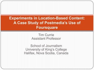 Tim CurrieAssistant ProfessorSchool of JournalismUniversity of King’s CollegeHalifax, Nova Scotia, Canada Experiments in Location-Based Content:A Case Study of Postmedia’s Use of Foursquare 