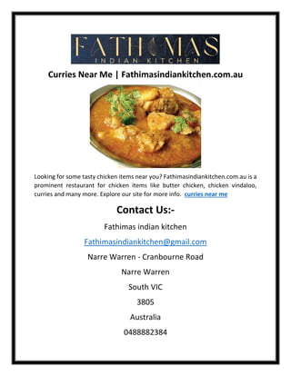 Curries Near Me | Fathimasindiankitchen.com.au
Looking for some tasty chicken items near you? Fathimasindiankitchen.com.au is a
prominent restaurant for chicken items like butter chicken, chicken vindaloo,
curries and many more. Explore our site for more info. curries near me
Contact Us:-
Fathimas indian kitchen
Fathimasindiankitchen@gmail.com
Narre Warren - Cranbourne Road
Narre Warren
South VIC
3805
Australia
0488882384
 
