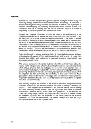 SCIENCE

          Science is a universal discipline through which people investigate matter - living and
          non-living, energy and the interaction between matter and energy. It comprises a
          body of knowledge and theory about the natural world as well as a set of principles or
          methods for investigating and explaining aspects of this world. Science enables us to
          understand and live in harmony with the natural world and helps us to contribute
          responsibly to the development of the human-made world.

          Through the Science Curriculum students will develop an understanding of the
          changing nature of science, and the values and assumptions on which it rests. They
          will recognise that scientific accomplishments are the result of the efforts of women
          and men from diverse races and cultures to meet human needs and to make sense of
          the world. It will help them to investigate natural phenomena systematically, to clarify
          hypotheses, to test explanations through measurement, experiment and observation,
          to use their findings to establish the worth of ideas and explore ways of putting their
          ideas into practice. Students will also have opportunities to see that scientific study
          can inspire a sense of wonder and engender respect for life and the environment.

          Active involvement in science fosters curiosity. It helps students develop a clearer
          understanding of aspects of the world around them and beyond; it helps them
          develop their ability and confidence to approach problems systematically and
          promotes creative thinking.

          The science curriculum will provide students with skills and information about the
          natural world, with particular reference to our fragile local and regional ecosystems,
          which should prepare them to participate in a society where science plays an
          increasingly important part. Studies of the environment are an integral part of this area
          of learning. Students will have the opportunity to explore environmental issues which
          are important to their community, to Seychelles, to the wider world and future
          generations. They will develop the knowledge, skills and attitudes necessary to make
          responsible decisions about the wise use and protection of local, national and global
          resources and environments.

          The following subjects are included in the science curriculum: integrated science,
          combined science and the separate science disciplines of biology, chemistry and
          physics. Other subjects which contribute to this area of learning are technology
          education including applied studies such as agriculture and social economics,
          mathematics, personal and social education and geography. At the Primary and
          Lower Secondary stages, learners are taught the basic concepts of science through
          an integrated approach with the emphasis on the development of the scientific
          processes. At Upper Secondary level, the science concepts and skills are taught
          through specialist subjects and in greater depth.




10                                                                    Curriculum Framework January 2001
 