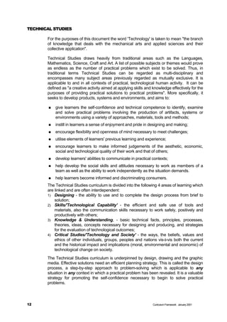 TECHNICAL STUDIES

       For the purposes of this document the word 'Technology' is taken to mean "the branch
       of knowledge that deals with the mechanical arts and applied sciences and their
       collective application".

       Technical Studies draws heavily from traditional areas such as the Languages,
       Mathematics, Science, Craft and Art. A list of possible subjects or themes would prove
       as endless as the number of practical problems which exist to be solved. Thus, in
       traditional terms Technical Studies can be regarded as multi-disciplinary and
       encompasses many subject areas previously regarded as mutually exclusive. It is
       applicable to and in all contexts of practical, technological human activity. It can be
       defined as "a creative activity aimed at applying skills and knowledge effectively for the
       purposes of providing practical solutions to practical problems". More specifically, it
       seeks to develop products, systems and environments, and aims to:

        n   give learners the self-confidence and technical competence to identify, examine
            and solve practical problems involving the production of artifacts, systems or
            environments using a variety of approaches, materials, tools and methods;
        n   instill in learners a sense of enjoyment and pride in designing and making;
        n   encourage flexibility and openness of mind necessary to meet challenges;
        n   utilise elements of learners' previous learning and experience;
        n   encourage learners to make informed judgements of the aesthetic, economic,
            social and technological quality of their work and that of others;
        n   develop learners' abilities to communicate in practical contexts;
        n   help develop the social skills and attitudes necessary to work as members of a
            team as well as the ability to work independently as the situation demands.
        n   help learners become informed and discriminating consumers.
       The Technical Studies curriculum is divided into the following 4 areas of learning which
       are linked and are often interdependent:
       1) Designing - the ability to use and to complete the design process from brief to
           solution;
       2) Skills/'Technological Capability' - the efficient and safe use of tools and
           materials, also the communication skills necessary to work safely, positively and
           productively with others;
       3) Knowledge & Understanding, - basic technical facts, principles, processes,
           theories, ideas, concepts necessary for designing and producing, and strategies
           for the evaluation of technological outcomes;
       4) Critical Studies/'Technology and Society' - the ways, the beliefs, values and
           ethics of other individuals, groups, peoples and nations vis-à-vis both the current
           and the historical impact and implications (moral, environmental and economic) of
           technological change on society.
       The Technical Studies curriculum is underpinned by design, drawing and the graphic
       media. Effective solutions need an efficient planning strategy. This is called the design
       process, a step-by-step approach to problem-solving which is applicable to any
       situation in any context in which a practical problem has been revealed. It is a valuable
       strategy for promoting the self-confidence necessary to begin to solve practical
       problems.




12                                                                  Curriculum Framework January 2001
 