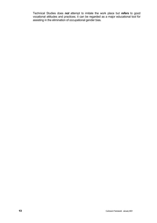 Technical Studies does not attempt to imitate the work place but refers to good
     vocational attitudes and practices; it can be regarded as a major educational tool for
     assisting in the elimination of occupational gender bias.




13                                                             Curriculum Framework January 2001
 