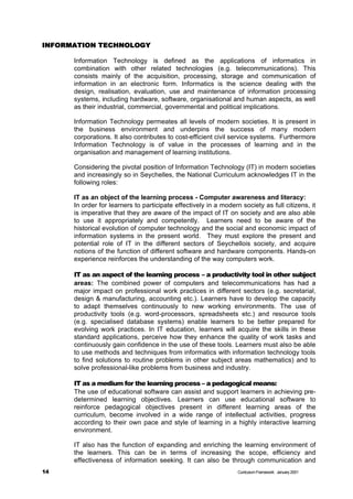 INFORMATION TECHNOLOGY
            TECHNOLOGY

      Information Technology is defined as the applications of informatics in
      combination with other related technologies (e.g. telecommunications). This
      consists mainly of the acquisition, processing, storage and communication of
      information in an electronic form. Informatics is the science dealing with the
      design, realisation, evaluation, use and maintenance of information processing
      systems, including hardware, software, organisational and human aspects, as well
      as their industrial, commercial, governmental and political implications.

      Information Technology permeates all levels of modern societies. It is present in
      the business environment and underpins the success of many modern
      corporations. It also contributes to cost-efficient civil service systems. Furthermore
      Information Technology is of value in the processes of learning and in the
      organisation and management of learning institutions.

      Considering the pivotal position of Information Technology (IT) in modern societies
      and increasingly so in Seychelles, the National Curriculum acknowledges IT in the
      following roles:

      IT as an object of the learning process - Computer awareness and literacy:
      In order for learners to participate effectively in a modern society as full citizens, it
      is imperative that they are aware of the impact of IT on society and are also able
      to use it appropriately and competently. Learners need to be aware of the
      historical evolution of computer technology and the social and economic impact of
      information systems in the present world. They must explore the present and
      potential role of IT in the different sectors of Seychellois society, and acquire
      notions of the function of different software and hardware components. Hands-on
      experience reinforces the understanding of the way computers work.

      IT as an aspect of the learning process – a productivity tool in other subject
      areas: The combined power of computers and telecommunications has had a
      major impact on professional work practices in different sectors (e.g. secretarial,
      design & manufacturing, accounting etc.). Learners have to develop the capacity
      to adapt themselves continuously to new working environments. The use of
      productivity tools (e.g. word-processors, spreadsheets etc.) and resource tools
      (e.g. specialised database systems) enable learners to be better prepared for
      evolving work practices. In IT education, learners will acquire the skills in these
      standard applications, perceive how they enhance the quality of work tasks and
      continuously gain confidence in the use of these tools. Learners must also be able
      to use methods and techniques from informatics with information technology tools
      to find solutions to routine problems in other subject areas mathematics) and to
      solve professional-like problems from business and industry.

      IT as a medium for the learning process – a pedagogical means:
      The use of educational software can assist and support learners in achieving pre-
      determined learning objectives. Learners can use educational software to
      reinforce pedagogical objectives present in different learning areas of the
      curriculum, become involved in a wide range of intellectual activities, progress
      according to their own pace and style of learning in a highly interactive learning
      environment.

      IT also has the function of expanding and enriching the learning environment of
      the learners. This can be in terms of increasing the scope, efficiency and
      effectiveness of information seeking. It can also be through communication and
14                                                                Curriculum Framework January 2001
 