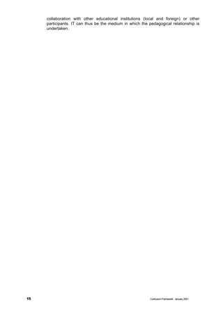 collaboration with other educational institutions (local and foreign) or other
     participants. IT can thus be the medium in which the pedagogical relationship is
     undertaken.




15                                                         Curriculum Framework January 2001
 
