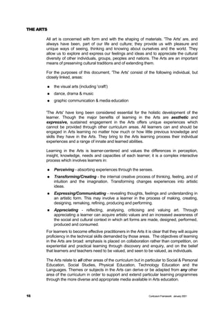 THE ARTS

       All art is concerned with form and with the shaping of materials. 'The Arts' are, and
       always have been, part of our life and culture; they provide us with pleasure and
       unique ways of seeing, thinking and knowing about ourselves and the world. They
       allow us to explore and express our feelings and ideas and to appreciate the cultural
       diversity of other individuals, groups, peoples and nations. The Arts are an important
       means of preserving cultural traditions and of extending them.

       For the purposes of this document, 'The Arts' consist of the following individual, but
       closely linked, areas:

       n   the visual arts (including 'craft')
       n   dance, drama & music
       n   graphic communication & media education

       'The Arts' have long been considered essential for the holistic development of the
       learner. Though the major benefits of learning in the Arts are aesthetic and
       expressive, sustained engagement in the Arts offers unique experiences which
       cannot be provided through other curriculum areas. All learners can and should be
       engaged in Arts learning no matter how much or how little previous knowledge and
       skills they have in the Arts. They bring to the Arts learning process their individual
       experiences and a range of innate and learned abilities.

       Learning in the Arts is learner-centered and values the differences in perception,
       insight, knowledge, needs and capacities of each learner; it is a complex interactive
       process which involves learners in:

       n   Perceiving - absorbing experiences through the senses.
       n   Transforming/Creating - the internal creative process of thinking, feeling, and of
           intuition and the imagination. Transforming changes experiences into artistic
           ideas.
       n   Expressing/Communicating - revealing thoughts, feelings and understanding in
           an artistic form. This may involve a learner in the process of making, creating,
           designing, remaking, refining, producing and performing.
       n   Appreciating - reflecting, analysing, criticising and valuing art. Through
           appreciating a learner can acquire artistic values and an increased awareness of
           the social and cultural context in which art forms are made, designed, performed,
           produced and consumed.
       For learners to become effective practitioners in the Arts it is clear that they will acquire
       proficiency in the technical skills demanded by those areas. The objectives of learning
       in the Arts are broad: emphasis is placed on collaboration rather than competition, on
       experiential and practical learning through discovery and enquiry, and on the belief
       that learners and teachers need to be valued, and seen to be valued, as individuals.

       The Arts relate to all other areas of the curriculum but in particular to Social & Personal
       Education, Social Studies, Physical Education, Technology Education and the
       Languages. Themes or subjects in the Arts can derive or be adapted from any other
       area of the curriculum in order to support and extend particular learning programmes
       through the more diverse and appropriate media available in Arts education.


16                                                                   Curriculum Framework January 2001
 