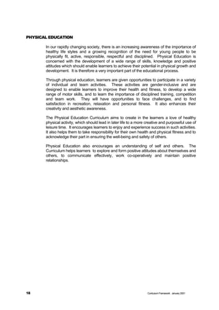 PHYSICAL EDUCATION

       In our rapidly changing society, there is an increasing awareness of the importance of
       healthy life styles and a growing recognition of the need for young people to be
       physically fit, active, responsible, respectful and disciplined. Physical Education is
       concerned with the development of a wide range of skills, knowledge and positive
       attitudes which should enable learners to achieve their potential in physical growth and
       development. It is therefore a very important part of the educational process.

       Through physical education, learners are given opportunities to participate in a variety
       of individual and team activities. These activities are gender-inclusive and are
       designed to enable learners to improve their health and fitness, to develop a wide
       range of motor skills, and to learn the importance of disciplined training, competition
       and team work. They will have opportunities to face challenges, and to find
       satisfaction in recreation, relaxation and personal fitness. It also enhances their
       creativity and aesthetic awareness.

       The Physical Education Curriculum aims to create in the learners a love of healthy
       physical activity, which should lead in later life to a more creative and purposeful use of
       leisure time. It encourages learners to enjoy and experience success in such activities.
       It also helps them to take responsibility for their own health and physical fitness and to
       acknowledge their part in ensuring the well-being and safety of others.

       Physical Education also encourages an understanding of self and others. The
       Curriculum helps learners to explore and form positive attitudes about themselves and
       others, to communicate effectively, work co-operatively and maintain positive
       relationships.




18                                                                  Curriculum Framework January 2001
 