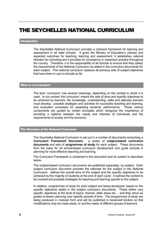 THE SEYCHELLES NATIONAL CURRICULUM
Introduction


         The Seychelles National Curriculum provides a coherent framework for learning and
         assessment in all state schools. It gives the Ministry of Education’s policies and
         expected outcomes for teaching, learning and assessment; it establishes national
         direction for schooling and it provides for consistency in classroom practice throughout
         the country. Therefore, it is the responsibility of all schools to ensure that they satisfy
         the requirements of the National Curriculum as stated in the curriculum documents for
         each subject. This national curriculum replaces all previous sets of subject objectives
         that have been in use in schools so far.


What is a Curriculum?

         The term ‘curriculum’ has several meanings, depending on the context in which it is
         used. In our context ‘the curriculum’ means the sets of aims and specific objectives to
         be achieved by learners; the knowledge, understanding, skills and attitudes learners
         must develop; possible strategies and activities for successful teaching and learning,
         and evaluation processes for assessing students’ performance. These various
         components are guided by certain principles which recognize the importance of
         providing a balance between the needs and interests of individuals and the
         requirements of society and the economy.


The Structure of the National Curriculum


         The Seychelles National Curriculum is set out in a number of documents comprising a
         Curriculum Framework Document,             a series of subject-based curriculum
         documents and sets of programmes of study for each subject. These documents
         form the basis for all school-based curriculum development and guide schools in
         planning for more effective teaching and learning.
         The Curriculum Framework is contained in this document and its content is described
         below.
         The subject-based curriculum documents are published separately, by subject. Each
         subject curriculum document provides the rationale for the subject in the National
         Curriculum, defines the overall aims of the subject and the specific objectives to be
         achieved by the majority of students at the end of each cycle; it outlines the content to
         be covered and possible strategies for teaching and learning specific to the subject.

         In addition, programmes of study for each subject are being developed, based on the
         specific objectives stated in the subject curriculum documents. These define very
         specific objectives at the level of topics, themes, skills areas etc.. , and they serve as
         guides to lesson planning over specific periods of time. The programmes of study are
         being produced in modular form and will be published in loose-leaf binders so that
         modifications may be made easily, to suit the needs of different groups of learners.


2                                                                     Curriculum Framework January 2001
 
