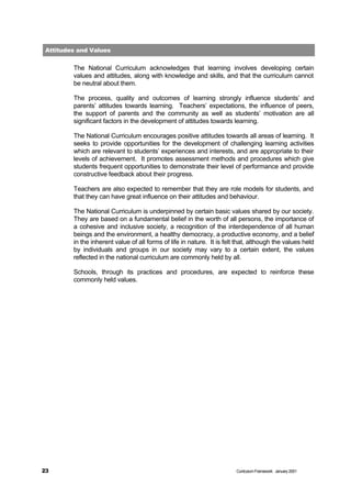Attitudes and Values

         The National Curriculum acknowledges that learning involves developing certain
         values and attitudes, along with knowledge and skills, and that the curriculum cannot
         be neutral about them.

         The process, quality and outcomes of learning strongly influence students’ and
         parents’ attitudes towards learning. Teachers’ expectations, the influence of peers,
         the support of parents and the community as well as students’ motivation are all
         significant factors in the development of attitudes towards learning.

         The National Curriculum encourages positive attitudes towards all areas of learning. It
         seeks to provide opportunities for the development of challenging learning activities
         which are relevant to students’ experiences and interests, and are appropriate to their
         levels of achievement. It promotes assessment methods and procedures which give
         students frequent opportunities to demonstrate their level of performance and provide
         constructive feedback about their progress.

         Teachers are also expected to remember that they are role models for students, and
         that they can have great influence on their attitudes and behaviour.

         The National Curriculum is underpinned by certain basic values shared by our society.
         They are based on a fundamental belief in the worth of all persons, the importance of
         a cohesive and inclusive society, a recognition of the interdependence of all human
         beings and the environment, a healthy democracy, a productive economy, and a belief
         in the inherent value of all forms of life in nature. It is felt that, although the values held
         by individuals and groups in our society may vary to a certain extent, the values
         reflected in the national curriculum are commonly held by all.

         Schools, through its practices and procedures, are expected to reinforce these
         commonly held values.




23                                                                       Curriculum Framework January 2001
 