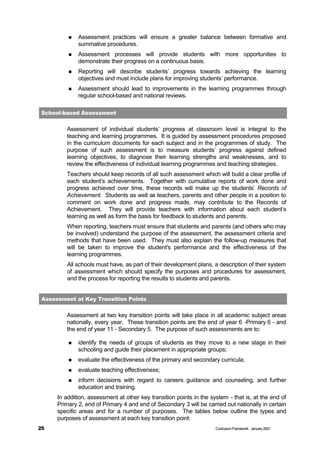 n   Assessment practices will ensure a greater balance between formative and
              summative procedures.
          n   Assessment processes will provide students with more opportunities to
              demonstrate their progress on a continuous basis.
          n   Reporting will describe students’ progress towards achieving the learning
              objectives and must include plans for improving students’ performance.
          n   Assessment should lead to improvements in the learning programmes through
              regular school-based and national reviews.

 School-based Assessment


         Assessment of individual students’ progress at classroom level is integral to the
         teaching and learning programmes. It is guided by assessment procedures proposed
         in the curriculum documents for each subject and in the programmes of study. The
         purpose of such assessment is to measure students’ progress against defined
         learning objectives, to diagnose their learning strengths and weaknesses, and to
         review the effectiveness of individual learning programmes and teaching strategies.
         Teachers should keep records of all such assessment which will build a clear profile of
         each student’s achievements. Together with cumulative reports of work done and
         progress achieved over time, these records will make up the students’ Records of
         Achievement. Students as well as teachers, parents and other people in a position to
         comment on work done and progress made, may contribute to the Records of
         Achievement. They will provide teachers with information about each student’s
         learning as well as form the basis for feedback to students and parents.
         When reporting, teachers must ensure that students and parents (and others who may
         be involved) understand the purpose of the assessment, the assessment criteria and
         methods that have been used. They must also explain the follow-up measures that
         will be taken to improve the student's performance and the effectiveness of the
         learning programmes.
         All schools must have, as part of their development plans, a description of their system
         of assessment which should specify the purposes and procedures for assessment,
         and the process for reporting the results to students and parents.


 Assessment at Key Transition Points


         Assessment at two key transition points will take place in all academic subject areas
         nationally, every year. These transition points are the end of year 6 -Primary 6 - and
         the end of year 11 - Secondary 5. The purpose of such assessments are to:

          n   identify the needs of groups of students as they move to a new stage in their
              schooling and guide their placement in appropriate groups;
          n   evaluate the effectiveness of the primary and secondary curricula;
          n   evaluate teaching effectiveness;
          n   inform decisions with regard to careers guidance and counseling, and further
              education and training.
      In addition, assessment at other key transition points in the system - that is, at the end of
      Primary 2, end of Primary 4 and end of Secondary 3 will be carried out nationally in certain
      specific areas and for a number of purposes. The tables below outline the types and
      purposes of assessment at each key transition point:
25                                                                    Curriculum Framework January 2001
 