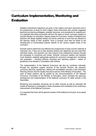 Curriculum Implementation, Monitoring and
Evaluation

     Detailed achievement objectives are given in the subject curriculum document and in
     the programmes of study for each subject; these documents also provide suggested
     teaching and learning strategies, possible resources, and procedures for assessment.
     It is expected that these documents will form the basis on which curriculum leaders in
     schools (Studies Co-ordinators, Deputy Heads for Curriculum, Heads of Subjects) and
     teachers will design detailed weekly and termly schemes of work that are relevant to
     the learning needs of their students. Such a process must also be linked to the
     development of school-based policies specific to the various subject areas of the
     curriculum.

     Schools need to determine how effective the programmes of study and the methods of
     instruction are, if they are to help students achieve the objectives set and meet their
     individual needs. And teachers can best improve their professional practice through
     the processes of monitoring and review. Schools' curriculum leaders and teachers
     must, therefore, establish appropriate systems for curriculum management, monitoring
     and evaluation - including effective recording and reporting systems - based on
     guidelines to be devised in consultation with schools.

     The implementation of the National Curriculum will also be monitored nationally,
     through the education support services of the Schools Division, the research,
     curriculum planning, assessment, testing and accreditation services of the Education
     Planning Division and the Quality Assurance service of the Ministry of Education. The
     work of these sections will be guided by the recommendations of the National
     Curriculum Committee of the Ministry of Education, which oversees the planning,
     development and implementation of the National curriculum for state schools in the
     Seychelles.

     Monitoring and evaluation structures set up within schools as well as nationally will
     enable all teachers to participate in these processes and contribute to the continuous
     improvement of the National Curriculum.

     It is expected that there will be general reviews of the National Curriculum at six-yearly
     intervals.




27                                                               Curriculum Framework January 2001
 