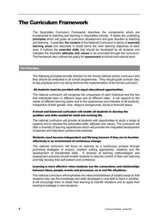 The Curriculum Framework
         The Seychelles Curriculum Framework describes the components which are
         fundamental to teaching and learning in Seychelles schools. It states the underlying
         principles which will guide all curriculum development and give direction to teaching
         and learning. It specifies the content of the National Curriculum in terms of essential
         learning areas and describes in broad terms the main learning objectives of each
         area. It outlines the essential skills that should be developed by all students and
         indicates the desirable attitudes and values to be promoted through the curriculum.
         The framework also outlines the policy for assessment at school and national level.


The Principles


         The following principles provide direction to the formal national school curriculum and
         they should be embodied in all school programmes. They should guide schools’ day-
         to-day practices and in so doing reinforce the implementation of the formal curriculum.

         All students must be provided with equal educational opportunities.
         The national curriculum will recognise the uniqueness of each individual and the fact
         that individuals learn in different ways and at different rates. It will respond to the
         needs of different learning styles and to the experiences and interests of all students,
         irrespective of their gender, race, religious backgrounds, social or financial status.

         A broad and balanced curriculum will enable all students to develop the
         qualities and skills needed for adult and working life.
         The national curriculum will provide all students with opportunities to study a range of
         subjects and to develop the associated skills, attitudes and values. The curriculum will
         offer a diversity of learning experiences which will promote the integrated development
         of learners and help them achieve their potential.

         Students must become independent and life-long learners if they are to function
         effectively in an environment of continuous change.
         The national curriculum will focus on learning as a continuous process through
         promoting strategies of enquiry, problem solving approaches, creativity and the
         development of transferable skills. A diversity of learning methodologies and
         assessment practices should enable students to assume control of their own learning
         and help develop their self-esteem and confidence.

         Learning is more effective when students see the connections and relationships
         between ideas, people, events and processes, as in real life situations.
         The national curriculum will emphasise the interconnectedness of subject areas so that
         students may use the knowledge and skills developed in one field to learn in another.
         It will encourage them to relate their learning to real-life situations and to apply their
         existing knowledge in new situations.




3                                                                    Curriculum Framework January 2001
 