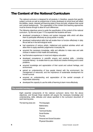 The Content of the National Curriculum
         The national curriculum is designed for all students, it, therefore, expects that specific
         subject curricula as well as programmes of study developed at school level will reflect
         the abilities, needs, interests and learning styles of boys and girls, whatever their social
         and cultural backgrounds. The organisation of the content and teaching approaches
         must be diverse enough to allow for such differences.
         The following objectives serve to guide the specification of the content of the national
         curriculum; by the end of year 11 it is expected that students will have:
         n   developed competence in literacy and spoken language skills which will allow
             them to participate effectively as young adults in society.
         n   developed mathematical skills that will enable them to function effectively in daily
             life as well as in the technological world.
         n   had experience of various artistic, intellectual and practical activities which will
             allow them to apply aesthetic judgements in everyday life.
         n   acquired the necessary knowledge, skills and attitudes to make wise and safe
             choices in relation to their health and well-being.
         n   had formative experiences in moral and religious education
         n   developed competence in scientific enquiry and practical skills - including
             computer literacy - to enable them to use critical and creative thinking and to solve
             problems.
         n   acquired knowledge and appreciation of their social and cultural heritage, and
             environment.
         n   gained an understanding of how people interact with the environment, the
             management of resources, and the importance of sustainable development for
             human survival.
         n   acquired an understanding and appreciation of the central concepts of
             responsible citizenship.
         n   developed the capacity to use the skills of learning to learn more effectively.


The essential learning areas


         Eight essential components of the national curriculum derive from the above
         objectives, and through these students will acquire the necessary knowledge and
         understanding, skills, attitudes and values specified in the curriculum document of
         each learning area.

         The learning areas are:     The languages
                                     Mathematics
                                     Science
                                     Technical Studies
                                     Social Studies
                                     The Arts
                                     Personal and Social Education
                                     Physical Education

5                                                                      Curriculum Framework January 2001
 