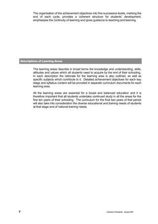 The organisation of the achievement objectives into five successive levels, marking the
         end of each cycle, provides a coherent structure for students’ development,
         emphasizes the continuity of learning and gives guidance to teaching and learning.




Descriptions of Learning Areas


         The learning areas describe in broad terms the knowledge and understanding, skills,
         attitudes and values which all students need to acquire by the end of their schooling.
         In each description the rationale for the learning area is also outlined, as well as
         specific subjects which contribute to it. Detailed achievement objectives for each key
         stage and syllabus content will be provided in separate curriculum documents for each
         learning area.

         All the learning areas are essential for a broad and balanced education and it is
         therefore important that all students undertake continued study in all the areas for the
         first ten years of their schooling. The curriculum for the final two years of that period
         will also take into consideration the diverse educational and training needs of students
         at that stage and of national training needs.




7                                                                    Curriculum Framework January 2001
 