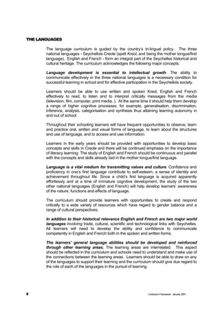 THE LANGUAGES

       The language curriculum is guided by the country’s tri-lingual policy. The three
       national languages - Seychellois Creole (spelt Kreol, and being the mother tongue/first
       language), English and French - form an integral part of the Seychelles historical and
       cultural heritage. The curriculum acknowledges the following major concepts:

       Language development is essential to intellectual growth. The ability to
       communicate effectively in the three national languages is a necessary condition for
       successful learning in school and for effective participation in the Seychellois society.

       Learners should be able to use written and spoken Kreol, English and French
       effectively to read, to listen and to interpret critically messages from the media
       (television, film, computer, print media..). At the same time it should help them develop
       a range of higher cognitive processes, for example, generalisation, discrimination,
       inference, analysis, categorisation and synthesis thus attaining learning autonomy in
       and out of school.

       Throughout their schooling learners will have frequent opportunities to observe, learn
       and practice oral, written and visual forms of language, to learn about the structures
       and use of language, and to access and use information.

       Learners in the early years should be provided with opportunities to develop basic
       concepts and skills in Creole and there will be continued emphasis on the importance
       of literacy learning. The study of English and French should be continuous and parallel
       with the concepts and skills already laid in the mother tongue/first language.

       Language is a vital medium for transmitting values and culture. Confidence and
       proficiency in one’s first language contribute to self-esteem, a sense of identity and
       achievement throughout life. Since a child’s first language is acquired apparently
       effortlessly and at a time of immature cognitive development, the study of the two
       other national languages (English and French) will help develop learners’ awareness
       of the nature, functions and effects of language.

       The curriculum should provide learners with opportunities to create and respond
       critically to a wide variety of resources which have regard to gender balance and a
       range of cultural perspectives.

       In addition to their historical relevance English and French are two major world
       languages involving trade, cultural, scientific and technological links with Seychelles.
       All learners will need to develop the ability and confidence to communicate
       competently in English and French both in the spoken and written forms.

       The learners’ general language abilities should be developed and reinforced
       through other learning areas. The learning areas are interrelated. This aspect
       should be reflected in the curriculum and schools need to understand and make use of
       the connections between the learning areas. Learners should be able to draw on any
       of the languages to support their learning and the curriculum should give due regard to
       the role of each of the languages in the pursuit of learning.




8                                                                  Curriculum Framework January 2001
 