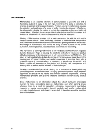 MATHEMATICS

       Mathematics is an essential element of communication, a powerful tool and a
       fascinating subject of study in its own right. It involves the ability to calculate, to
       analyse, to estimate and to reason logically. Problem-solving in mathematics requires
       the selection and application of a range of skills, including the discovery of patterns,
       the interpretation of data, the making of models, the recognition and communication of
       related ideas. Creativity in problem-solving is also instrumental in innovations and
       inventions. Mathematics is therefore fundamental to effective education.

       Mastery of Mathematics provides both a basic preparation for adult life and a wide
       range of career choices. Since technology continues to dominate work and personal
       lives, competence in mathematics will continue to be a growing demand in any society.
       Knowledge of mathematics also assists the study of other subjects in the school
       curriculum, including science , social sciences, economics and accounting.

       The importance of learning mathematics is not only because of its utilitarian purposes
       but also because it helps to develop the aesthetic and cultural values and positive
       attitudes necessary for the development of self- competence and self-fulfillment. The
       study of mathematics helps to train the minds of the learners and assist them in the
       development of logical thinking and spatial awareness; it provides them with a
       powerful means of communication - to represent, to explain and to predict - and
       fosters qualities of perseverance, imagination and flexibility, self management and
       working skills as well as positive attitudes to life’s challenges.

       Tackling a mathematical puzzle or carrying out a mathematical investigation may
       provide enjoyment and entertainment. Studying geometrical patterns helps people to
       appreciate the beauty of the nature and stimulate aesthetic judgements. Solving
       mathematical problems can give the emotional satisfaction inherent in any creative
       exercise.

       Since mathematics is an interrelated subject the school curriculum encourages
       learners to make connections between mathematics and other learning areas;
       wherever there is a need for calculation, estimation, measurement, quantitative
       research or precise communication through symbols and graphs, mathematical
       principles, knowledge and skills have to be applied. It therefore cannot be taught or
       learned in isolation.




9                                                                 Curriculum Framework January 2001
 