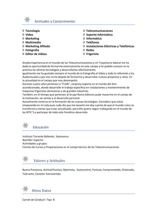 Actitudes y Conocimiento:

  Tecnología                                         Telecomunicaciones
  Video                                              Soporte informático
  Marketing                                          Informático
  Multimedia                                         Teléfonos
  Marketing Afiliado                                 Instalaciones Eléctricas y Telefónicas
  Fotografía                                         Redes
  Editor de vídeos                                   Frigorista

Amplia Experiencia en el mundo de las Telecomunicaciones y mi Trayectoria laboral me ha
dado la oportunidad de formarme extensamente en este campo y he podido conocer en la
práctica las últimas tecnologías y desarrollarlas efectivamente.
Igualmente me ha gustado siempre el mundo de la Fotografía el Vídeo y todo lo referente a los
Audiovisuales y por eso no he dejado de formarme y desarrollar nuevos proyectos y retos. En
la actualidad es el campo que mas desempeño.
Durante cuatro años pertenecí a "Frielk", empresa experta en el mundo del Aire
acondicionado, donde desarrolle el trabajo especifico en instalaciones y mantenimiento de
maquinas frigoristas domesticas y de grandes industrias.
También, en el tiempo que pertenecí al Grupo Roma Editores pude moverme en el campo de
la motivación, las ventas y el desarrollo personal.
Actualmente inmerso en la formación de las nuevas tecnologías. Considero que estoy
empezando en mi vida pues cada día que me levanto me doy cuenta de que el mundo crece se
transforma y tienes que estar actualizado, para ello quiero seguir trabajando en el mundo de
las NTIC´S y participar de todo este frenético desarrollo.




        Educación

Instituto Torrente Ballester, Salamanca
Bachiller Superior
Actividades y grupos:
Cientos de Cursos y Preparaciones en el campo técnico de las Telecomunicaciones



         Valores y Actitudes

Buena Presencia, Actitud Positiva, Optimista, Autocontrol, Puntual, Comprometido, Ordenado,
Tolerante, Carácter Extrovertido.




       Otros Datos

Carnet de Conducir: Tipo B
 
