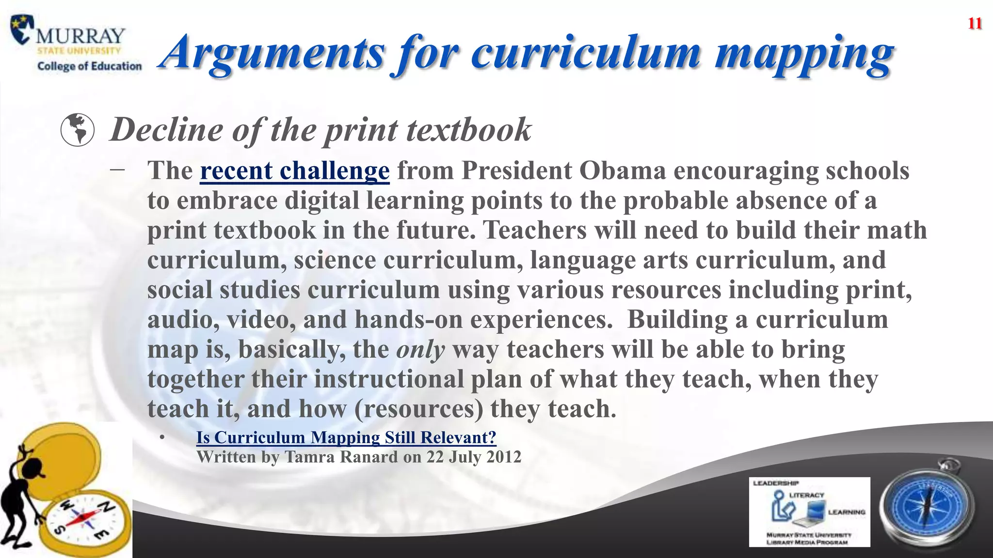 11

       Arguments for curriculum mapping
 Decline of the print textbook
   − The recent challenge from President Obama encouraging schools
     to embrace digital learning points to the probable absence of a
     print textbook in the future. Teachers will need to build their math
     curriculum, science curriculum, language arts curriculum, and
     social studies curriculum using various resources including print,
     audio, video, and hands-on experiences. Building a curriculum
     map is, basically, the only way teachers will be able to bring
     together their instructional plan of what they teach, when they
     teach it, and how (resources) they teach.
       •   Is Curriculum Mapping Still Relevant?
           Written by Tamra Ranard on 22 July 2012
 