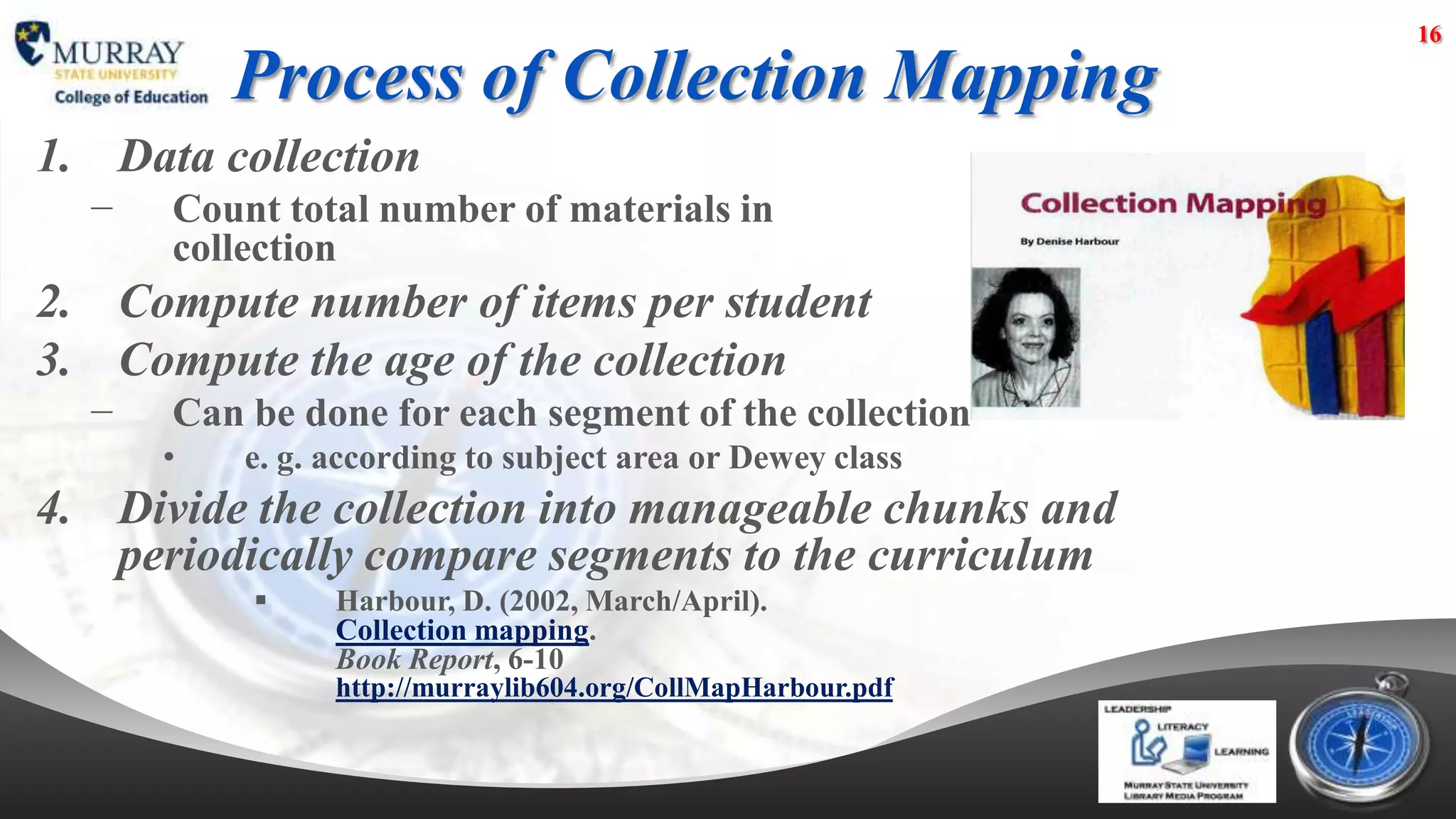 16

          Process of Collection Mapping
1. Data collection
  −   Count total number of materials in
      collection
2. Compute number of items per student
3. Compute the age of the collection
  −   Can be done for each segment of the collection
      •   e. g. according to subject area or Dewey class
4. Divide the collection into manageable chunks and
   periodically compare segments to the curriculum
               Harbour, D. (2002, March/April).
                Collection mapping.
                Book Report, 6-10
                http://murraylib604.org/CollMapHarbour.pdf
 