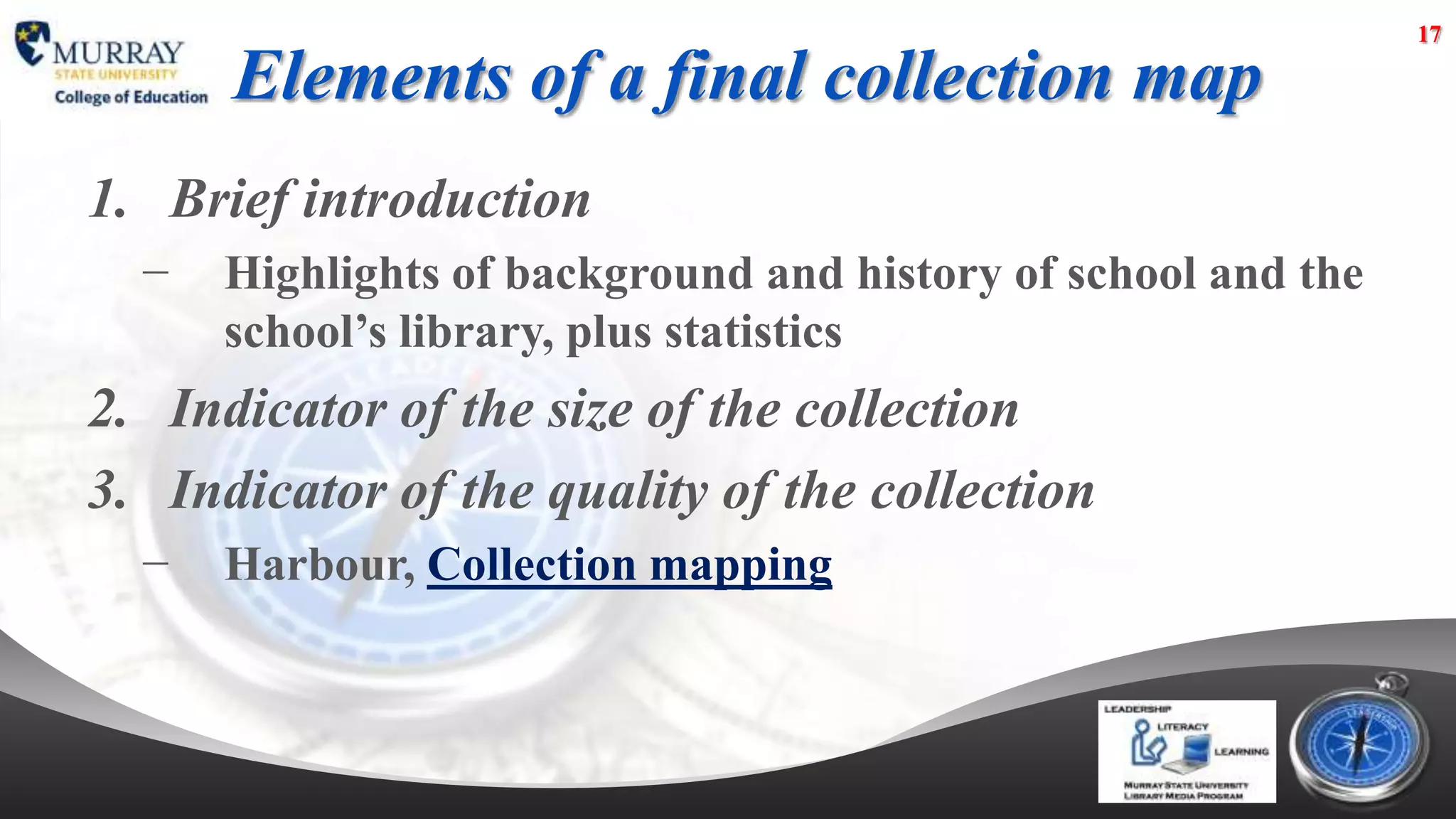 17

      Elements of a final collection map
1. Brief introduction
  −   Highlights of background and history of school and the
      school’s library, plus statistics
2. Indicator of the size of the collection
3. Indicator of the quality of the collection
  −   Harbour, Collection mapping
 