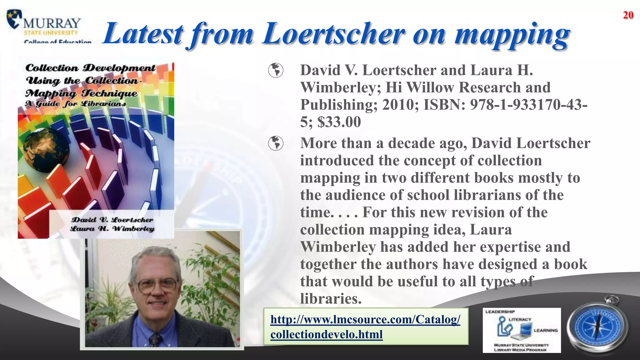 20

Latest from Loertscher on mapping
               David V. Loertscher and Laura H.
                Wimberley; Hi Willow Research and
                Publishing; 2010; ISBN: 978-1-933170-43-
                5; $33.00
               More than a decade ago, David Loertscher
                introduced the concept of collection
                mapping in two different books mostly to
                the audience of school librarians of the
                time. . . . For this new revision of the
                collection mapping idea, Laura
                Wimberley has added her expertise and
                together the authors have designed a book
                that would be useful to all types of
                libraries.
           http://www.lmcsource.com/Catalog/
           collectiondevelo.html
 