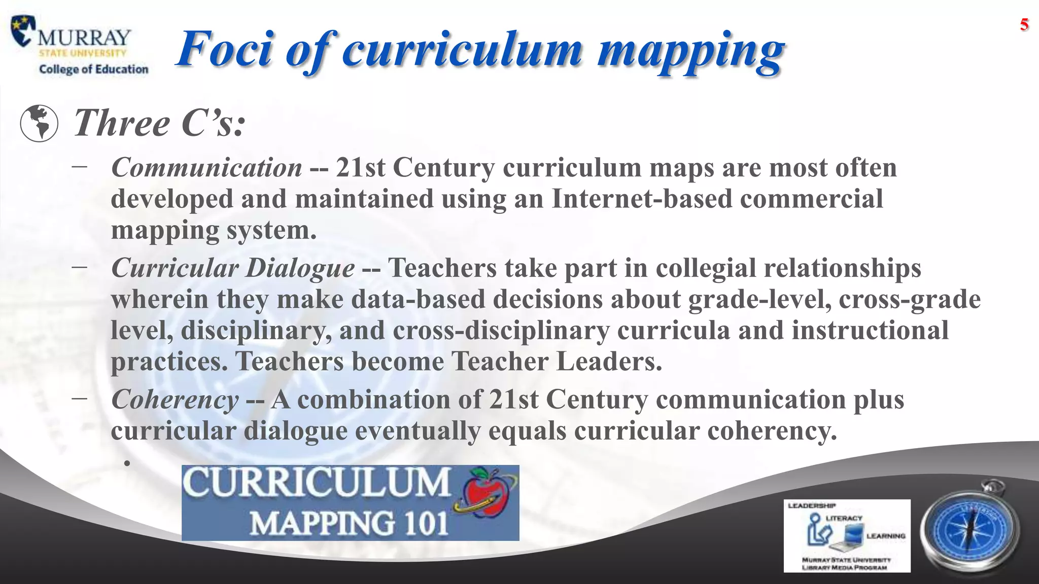 5

          Foci of curriculum mapping
 Three C’s:
  − Communication -- 21st Century curriculum maps are most often
    developed and maintained using an Internet-based commercial
    mapping system.
  − Curricular Dialogue -- Teachers take part in collegial relationships
    wherein they make data-based decisions about grade-level, cross-grade
    level, disciplinary, and cross-disciplinary curricula and instructional
    practices. Teachers become Teacher Leaders.
  − Coherency -- A combination of 21st Century communication plus
    curricular dialogue eventually equals curricular coherency.
      •
 
