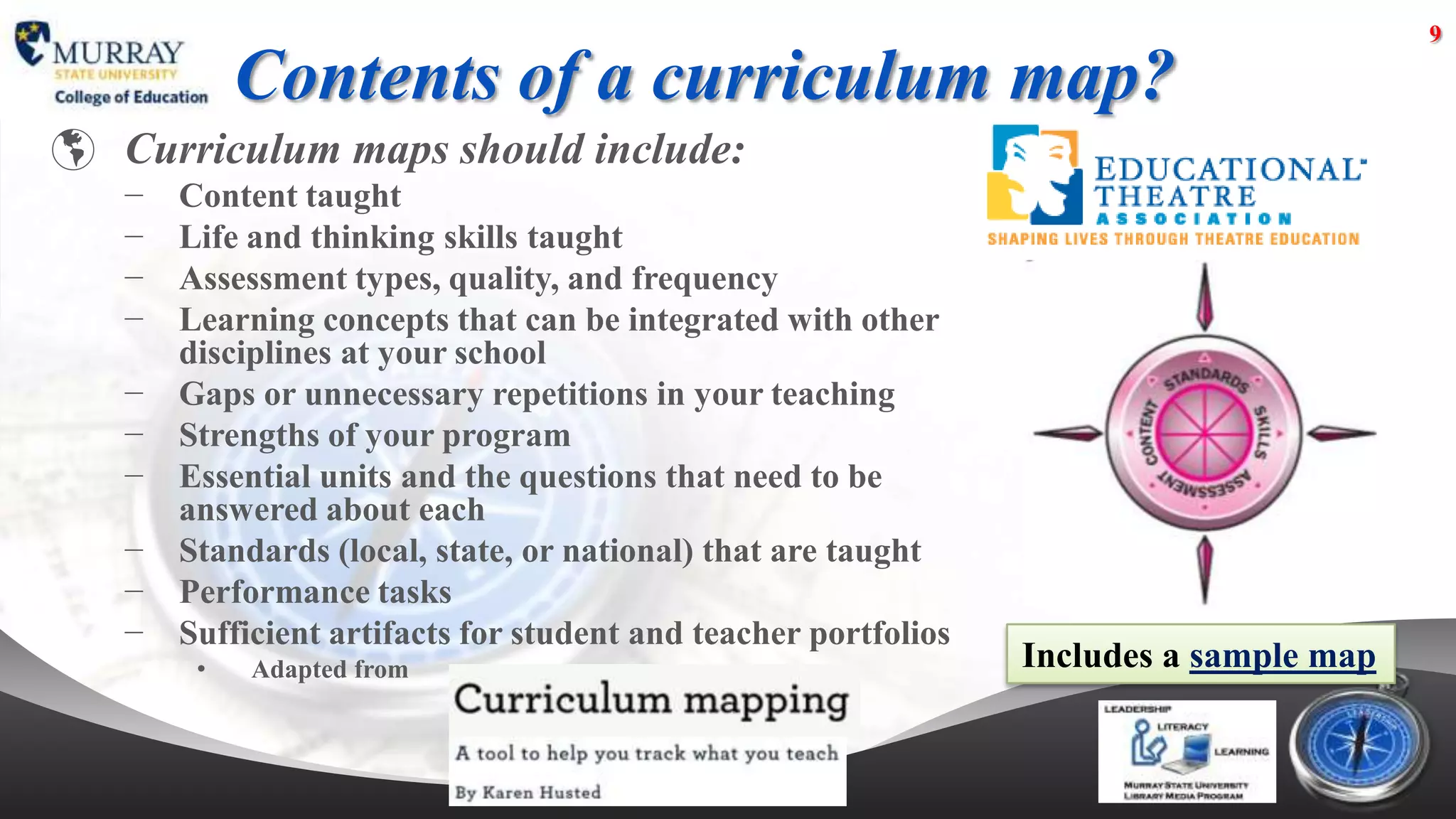 9

            Contents of a curriculum map?
 Curriculum maps should include:
   −   Content taught
   −   Life and thinking skills taught
   −   Assessment types, quality, and frequency
   −   Learning concepts that can be integrated with other
       disciplines at your school
   −   Gaps or unnecessary repetitions in your teaching
   −   Strengths of your program
   −   Essential units and the questions that need to be
       answered about each
   −   Standards (local, state, or national) that are taught
   −   Performance tasks
   −   Sufficient artifacts for student and teacher portfolios
        •   Adapted from                                         Includes a sample map
 