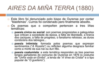 AIRES DA MIÑA TERRA (1880)
 Este libro foi denunciado polo bispo de Ourense por conter
“blasfemas”. Curros foi condenado pero finalmente absolto.
 Os poemas que o compoñen pertencen a tres liñas
temáticas:
 poesía cívica ou social: son poemas progresistas e galeguistas
que critican a sociedade da época, a falta de liberdade, a tiranía
dos caciques, a falta de progreso, o fanatismo relixioso, as duras
condicións dos labregos...
 poesía intimista: formada polos poemas que expresan
sentimentos (“A Rosalía”) ou reflicten algunha desgraza familiar
como a morte da súa nai ou dun fillo.
 poesía costumista: a esta temática responden os tres poemas
longos gañadores do concurso de Ourense en 1876 (o costume
de “Unha voda en Einibó”, a lenda de “A Virxe do Cristal” e o tipo
popular de “O gueiteiro”).
 