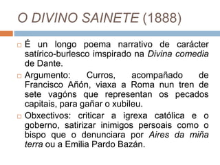 O DIVINO SAINETE (1888)
 É un longo poema narrativo de carácter
satírico-burlesco imspirado na Divina comedia
de Dante.
 Argumento: Curros, acompañado de
Francisco Añón, viaxa a Roma nun tren de
sete vagóns que representan os pecados
capitais, para gañar o xubileu.
 Obxectivos: criticar a igrexa católica e o
goberno, satirizar inimigos persoais como o
bispo que o denunciara por Aires da miña
terra ou a Emilia Pardo Bazán.
 