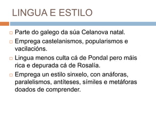 LINGUA E ESTILO
 Parte do galego da súa Celanova natal.
 Emprega castelanismos, popularismos e
vacilacións.
 Lingua menos culta cá de Pondal pero máis
rica e depurada cá de Rosalía.
 Emprega un estilo sinxelo, con anáforas,
paralelismos, antíteses, símiles e metáforas
doados de comprender.
 