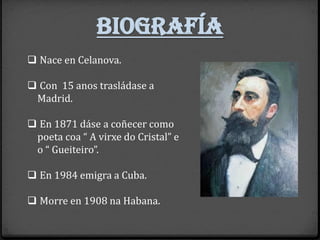 biografía
❑ Nace en Celanova.
❑ Con 15 anos trasládase a
Madrid.
❑ En 1871 dáse a coñecer como
poeta coa “ A virxe do Cristal” e
o “ Gueiteiro”.
❑ En 1984 emigra a Cuba.
❑ Morre en 1908 na Habana.
 