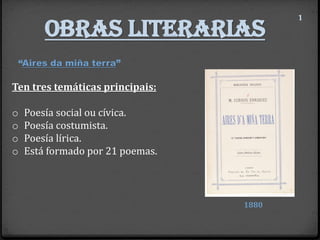 Obras literarias
1
“Aires da miña terra”
1880
Ten tres temáticas principais:
o Poesía social ou cívica.
o Poesía costumista.
o Poesía lírica.
o Está formado por 21 poemas.
 