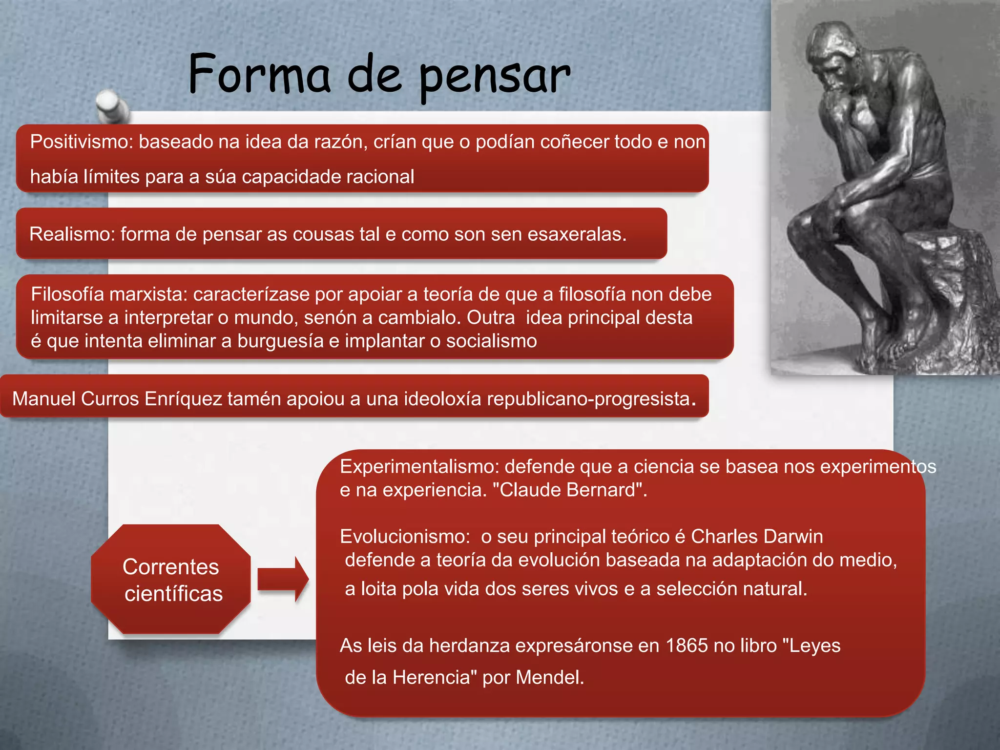 Forma de pensar
 Positivismo: baseado na idea da razón, crían que o podían coñecer todo e non
 había límites para a súa capacidade racional

 Realismo: forma de pensar as cousas tal e como son sen esaxeralas.


  Filosofía marxista: caracterízase por apoiar a teoría de que a filosofía non debe
  limitarse a interpretar o mundo, senón a cambialo. Outra idea principal desta
  é que intenta eliminar a burguesía e implantar o socialismo

Manuel Curros Enríquez tamén apoiou a una ideoloxía republicano-progresista.


                                      Experimentalismo: defende que a ciencia se basea nos experimentos
                                      e na experiencia. "Claude Bernard".

                                      Evolucionismo: o seu principal teórico é Charles Darwin
            Correntes                 defende a teoría da evolución baseada na adaptación do medio,
            científicas               a loita pola vida dos seres vivos e a selección natural.

                                      As leis da herdanza expresáronse en 1865 no libro "Leyes
                                       de la Herencia" por Mendel.
 