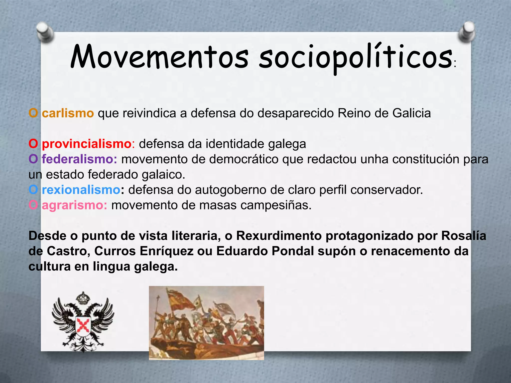 Movementos sociopolíticos:
O carlismo que reivindica a defensa do desaparecido Reino de Galicia

O provincialismo: defensa da identidade galega
O federalismo: movemento de democrático que redactou unha constitución para
un estado federado galaico.
O rexionalismo: defensa do autogoberno de claro perfil conservador.
O agrarismo: movemento de masas campesiñas.

Desde o punto de vista literaria, o Rexurdimento protagonizado por Rosalía
de Castro, Curros Enríquez ou Eduardo Pondal supón o renacemento da
cultura en lingua galega.
 