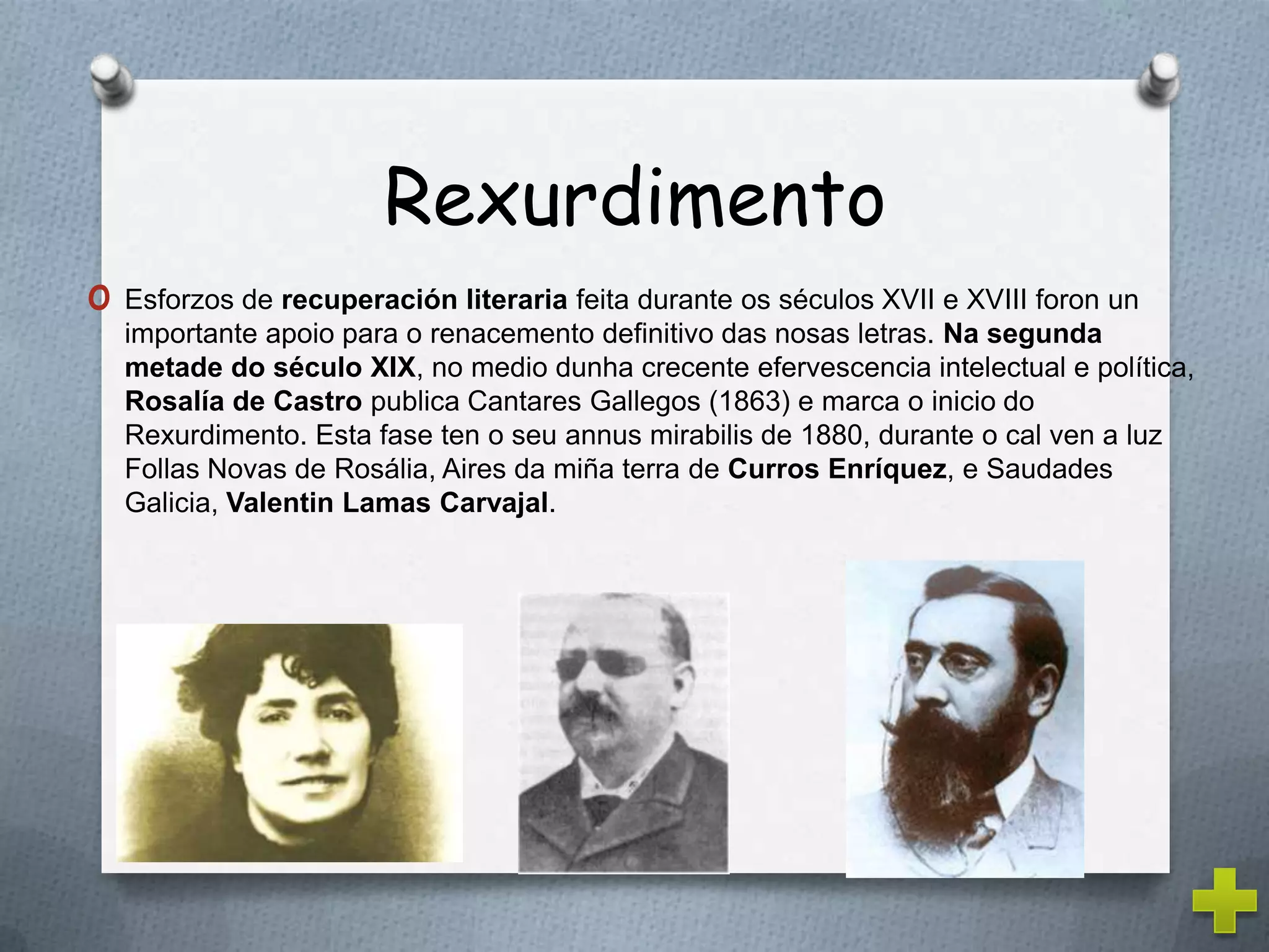 Rexurdimento
o Esforzos de recuperación literaria feita durante os séculos XVII e XVIII foron un
  importante apoio para o renacemento definitivo das nosas letras. Na segunda
  metade do século XIX, no medio dunha crecente efervescencia intelectual e política,
  Rosalía de Castro publica Cantares Gallegos (1863) e marca o inicio do
  Rexurdimento. Esta fase ten o seu annus mirabilis de 1880, durante o cal ven a luz
  Follas Novas de Rosália, Aires da miña terra de Curros Enríquez, e Saudades
  Galicia, Valentin Lamas Carvajal.
 