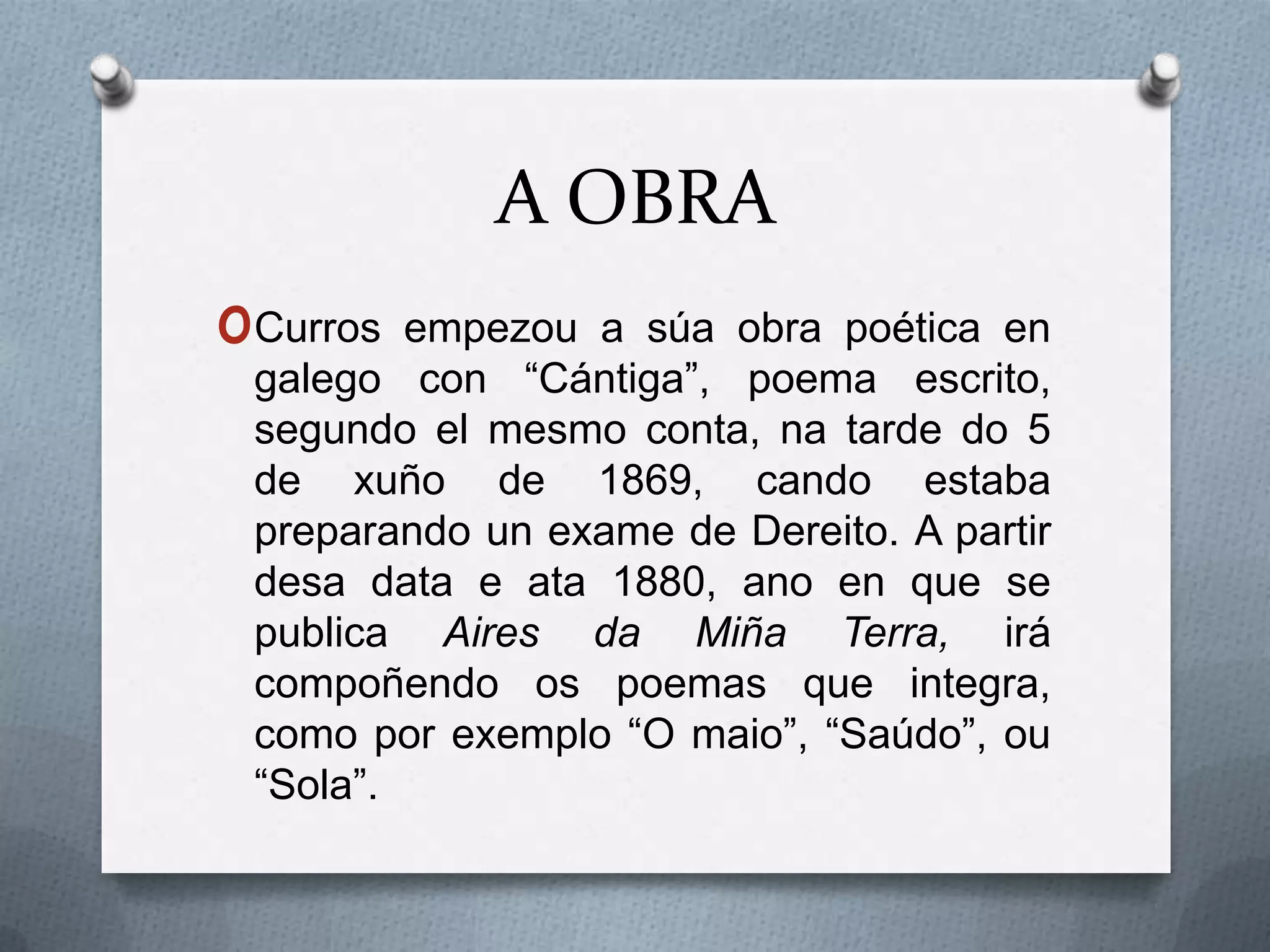 A OBRA
oCurros  empezou a súa obra poética en
 galego con “Cántiga”, poema escrito,
 segundo el mesmo conta, na tarde do 5
 de xuño de 1869, cando estaba
 preparando un exame de Dereito. A partir
 desa data e ata 1880, ano en que se
 publica Aires da Miña Terra, irá
 compoñendo os poemas que integra,
 como por exemplo “O maio”, “Saúdo”, ou
 “Sola”.
 