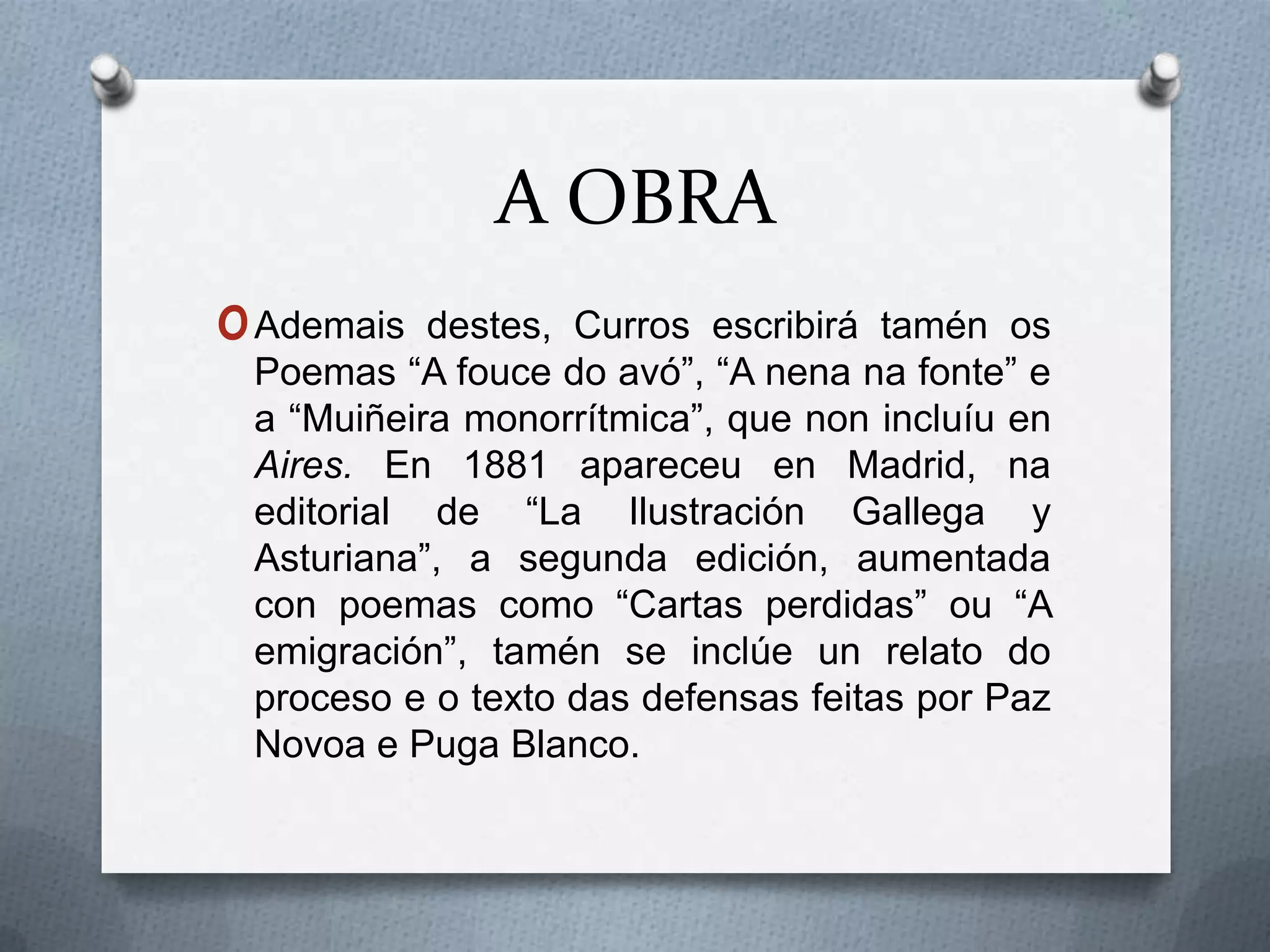 A OBRA
o Ademais  destes, Curros escribirá tamén os
 Poemas “A fouce do avó”, “A nena na fonte” e
 a “Muiñeira monorrítmica”, que non incluíu en
 Aires. En 1881 apareceu en Madrid, na
 editorial de “La Ilustración Gallega y
 Asturiana”, a segunda edición, aumentada
 con poemas como “Cartas perdidas” ou “A
 emigración”, tamén se inclúe un relato do
 proceso e o texto das defensas feitas por Paz
 Novoa e Puga Blanco.
 