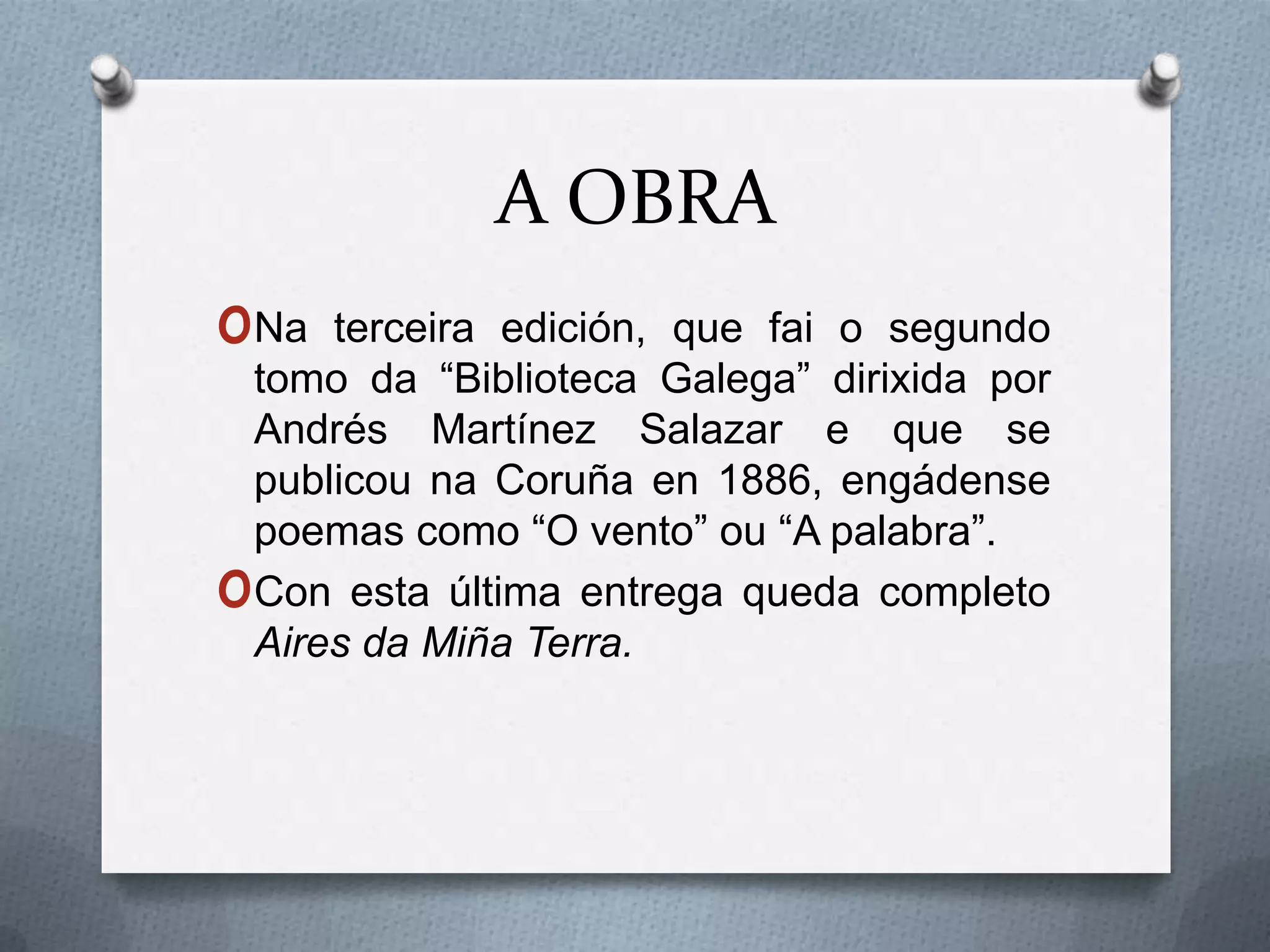 A OBRA
oNa     terceira edición, que fai o segundo
    tomo da “Biblioteca Galega” dirixida por
    Andrés Martínez Salazar e que se
    publicou na Coruña en 1886, engádense
    poemas como “O vento” ou “A palabra”.
o   Con esta última entrega queda completo
    Aires da Miña Terra.
 