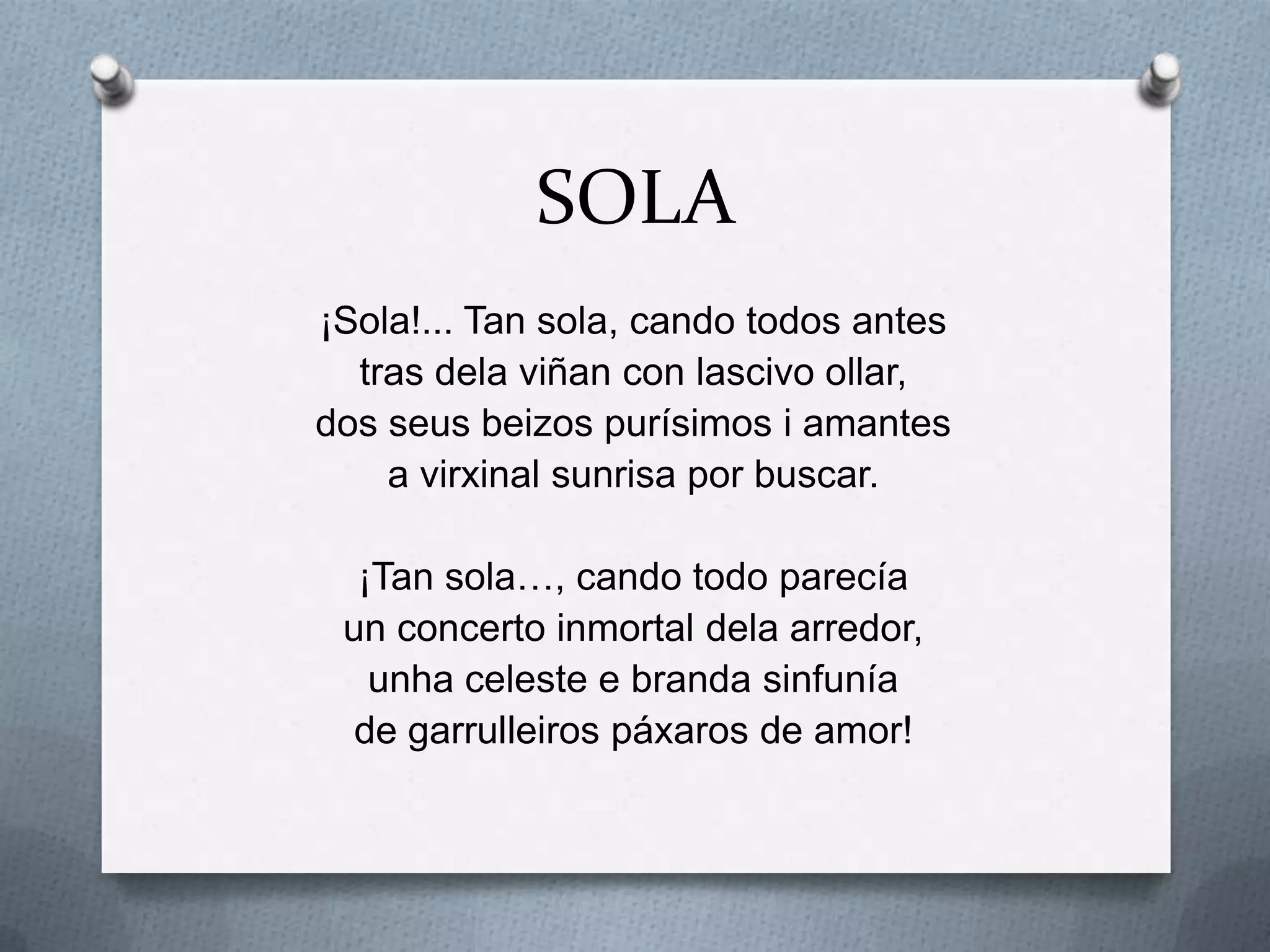 SOLA
¡Sola!... Tan sola, cando todos antes
  tras dela viñan con lascivo ollar,
dos seus beizos purísimos i amantes
    a virxinal sunrisa por buscar.

  ¡Tan sola…, cando todo parecía
 un concerto inmortal dela arredor,
   unha celeste e branda sinfunía
  de garrulleiros páxaros de amor!
 