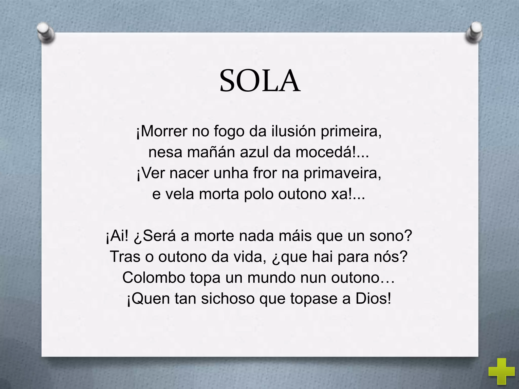 SOLA
    ¡Morrer no fogo da ilusión primeira,
      nesa mañán azul da mocedá!...
    ¡Ver nacer unha fror na primaveira,
      e vela morta polo outono xa!...

¡Ai! ¿Será a morte nada máis que un sono?
 Tras o outono da vida, ¿que hai para nós?
   Colombo topa un mundo nun outono…
   ¡Quen tan sichoso que topase a Dios!
 