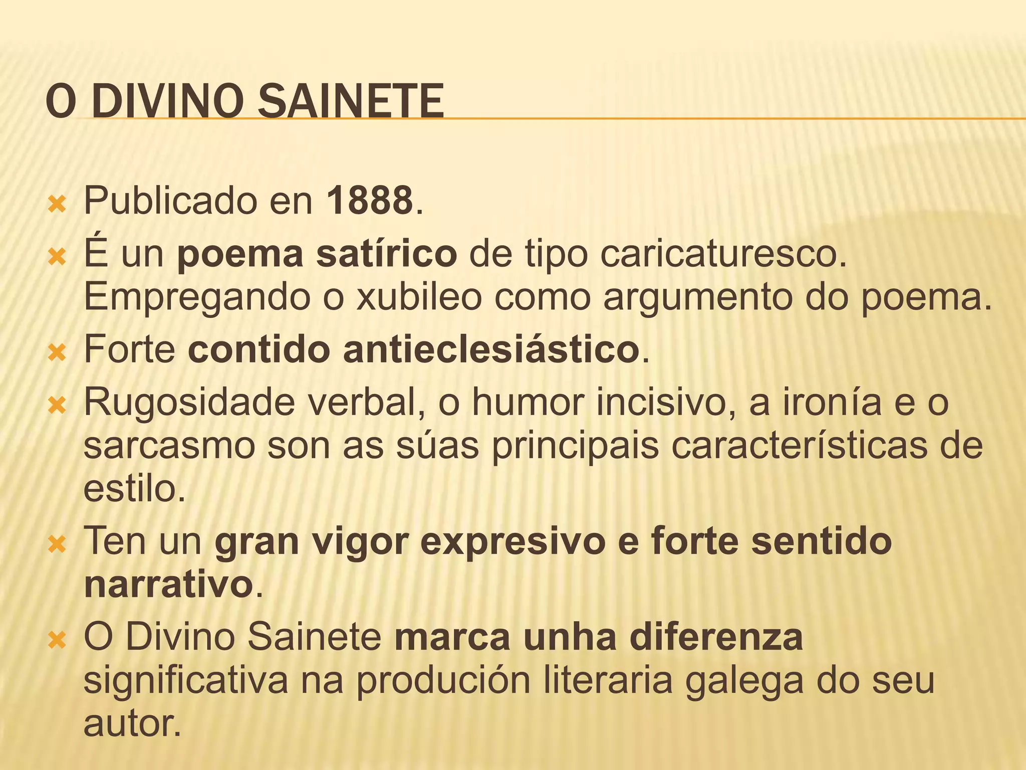 O DIVINO SAINETE
   Publicado en 1888.
   É un poema satírico de tipo caricaturesco.
    Empregando o xubileo como argumento do poema.
   Forte contido antieclesiástico.
   Rugosidade verbal, o humor incisivo, a ironía e o
    sarcasmo son as súas principais características de
    estilo.
   Ten un gran vigor expresivo e forte sentido
    narrativo.
   O Divino Sainete marca unha diferenza
    significativa na produción literaria galega do seu
    autor.
 