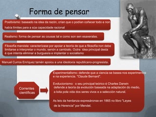 Forma de pensar
 Positivismo: baseado na idea da razón, crían que o podían coñecer todo e non
 había límites para a súa capacidade racional

 Realismo: forma de pensar as cousas tal e como son sen esaxeralas.


  Filosofía marxista: caracterízase por apoiar a teoría de que a filosofía non debe
  limitarse a interpretar o mundo, senón a cambialo. Outra idea principal desta
  é que intenta eliminar a burguesía e implantar o socialismo

Manuel Curros Enríquez tamén apoiou a una ideoloxía republicano-progresista.


                                      Experimentalismo: defende que a ciencia se basea nos experimentos
                                      e na experiencia. "Claude Bernard".

                                      Evolucionismo: o seu principal teórico é Charles Darwin
            Correntes                 defende a teoría da evolución baseada na adaptación do medio,
            científicas               a loita pola vida dos seres vivos e a selección natural.

                                      As leis da herdanza expresáronse en 1865 no libro "Leyes
                                       de la Herencia" por Mendel.
 