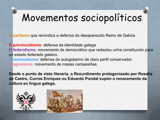 Movementos sociopolíticos:
O carlismo que reivindica a defensa do desaparecido Reino de Galicia

O provincialismo: defensa da identidade galega
O federalismo: movemento de democrático que redactou unha constitución para
un estado federado galaico.
O rexionalismo: defensa do autogoberno de claro perfil conservador.
O agrarismo: movemento de masas campesiñas.

Desde o punto de vista literaria, o Rexurdimento protagonizado por Rosalía
de Castro, Curros Enríquez ou Eduardo Pondal supón o renacemento da
cultura en lingua galega.
 